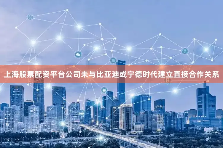 上海股票配资平台公司未与比亚迪或宁德时代建立直接合作关系
