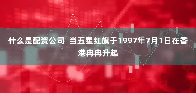 什么是配资公司  当五星红旗于1997年7月1日在香港冉冉升起