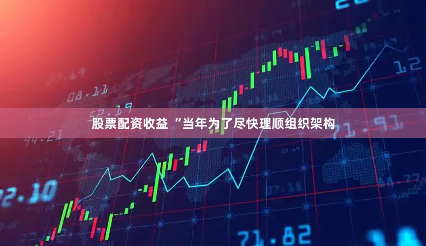 股票配资收益 “当年为了尽快理顺组织架构