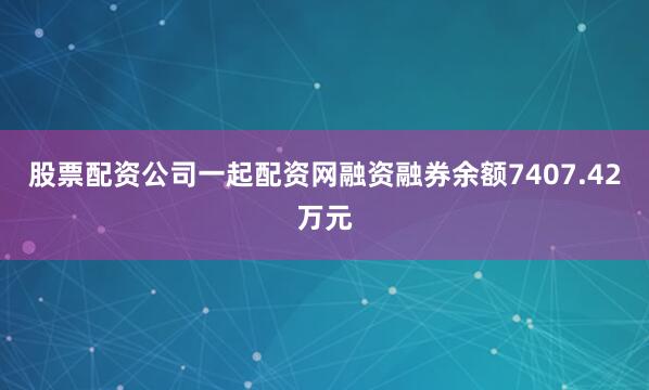 股票配资公司一起配资网融资融券余额7407.42万元