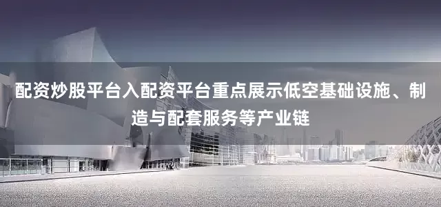 配资炒股平台入配资平台重点展示低空基础设施、制造与配套服务等产业链