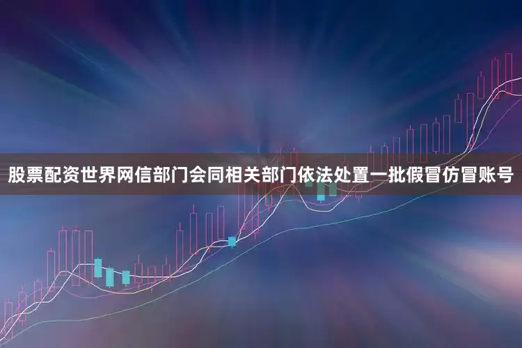 股票配资世界网信部门会同相关部门依法处置一批假冒仿冒账号