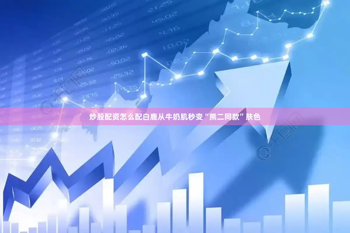 炒股配资怎么配白鹿从牛奶肌秒变“熊二同款”肤色