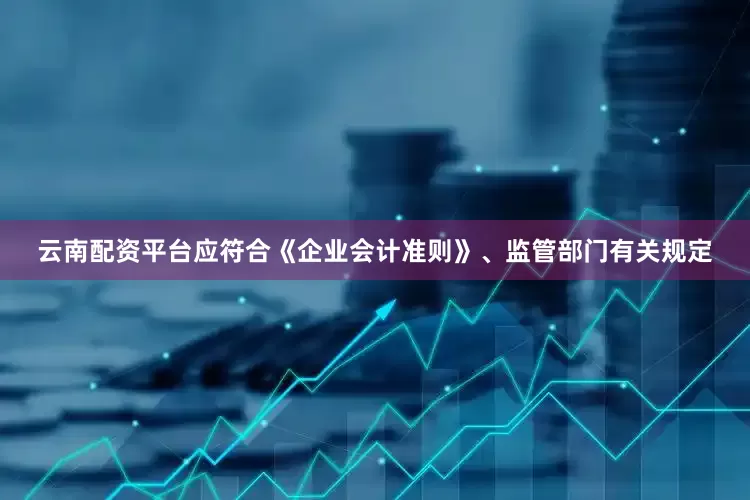 云南配资平台应符合《企业会计准则》、监管部门有关规定
