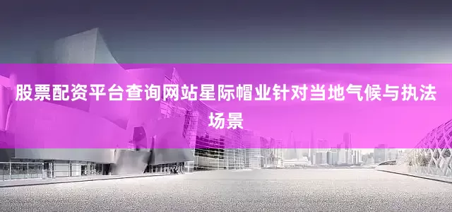 股票配资平台查询网站星际帽业针对当地气候与执法场景