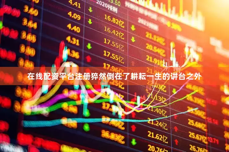 在线配资平台注册猝然倒在了耕耘一生的讲台之外