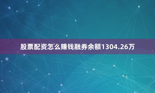 股票配资怎么赚钱融券余额1304.26万