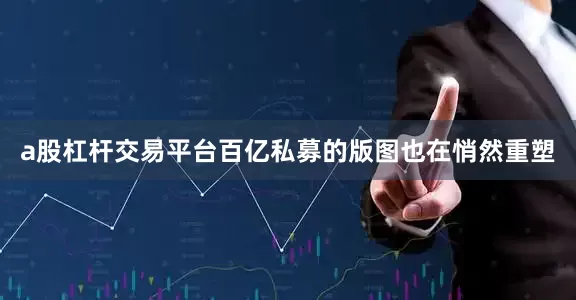 a股杠杆交易平台百亿私募的版图也在悄然重塑