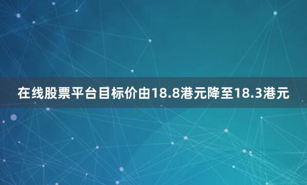 在线股票平台目标价由18.8港元降至18.3港元