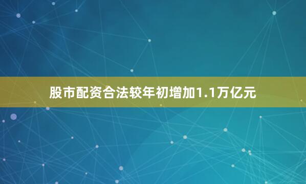 股市配资合法较年初增加1.1万亿元