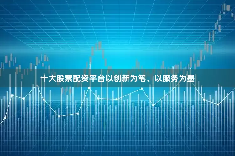 十大股票配资平台以创新为笔、以服务为墨
