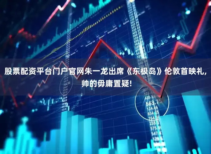 股票配资平台门户官网朱一龙出席《东极岛》伦敦首映礼, 帅的毋庸置疑!