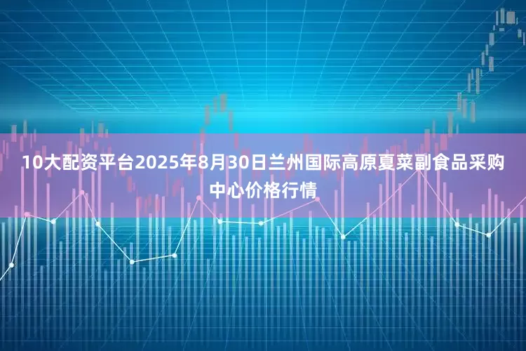 10大配资平台2025年8月30日兰州国际高原夏菜副食品采购中心价格行情