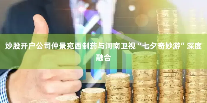 炒股开户公司仲景宛西制药与河南卫视“七夕奇妙游”深度融合