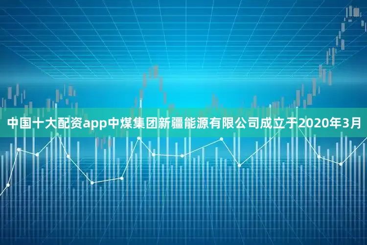 中国十大配资app中煤集团新疆能源有限公司成立于2020年3月