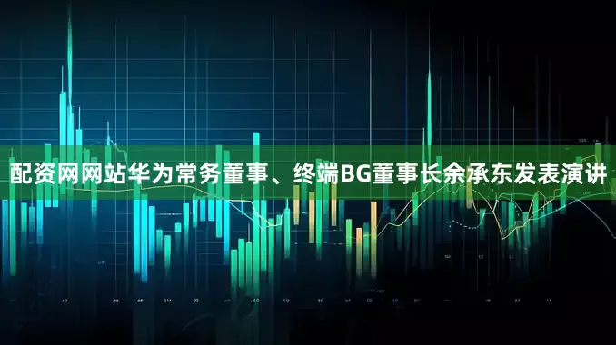 配资网网站华为常务董事、终端BG董事长余承东发表演讲