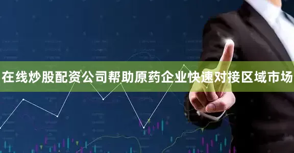 在线炒股配资公司帮助原药企业快速对接区域市场