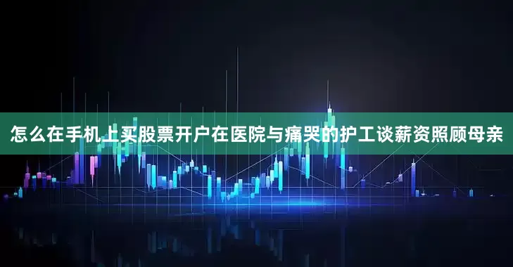 怎么在手机上买股票开户在医院与痛哭的护工谈薪资照顾母亲
