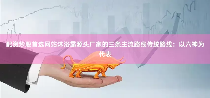 配资炒股首选网站沐浴露源头厂家的三条主流路线传统路线：以六神为代表