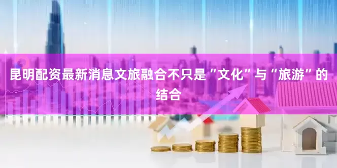 昆明配资最新消息文旅融合不只是“文化”与“旅游”的结合