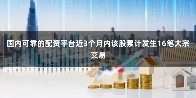国内可靠的配资平台近3个月内该股累计发生16笔大宗交易