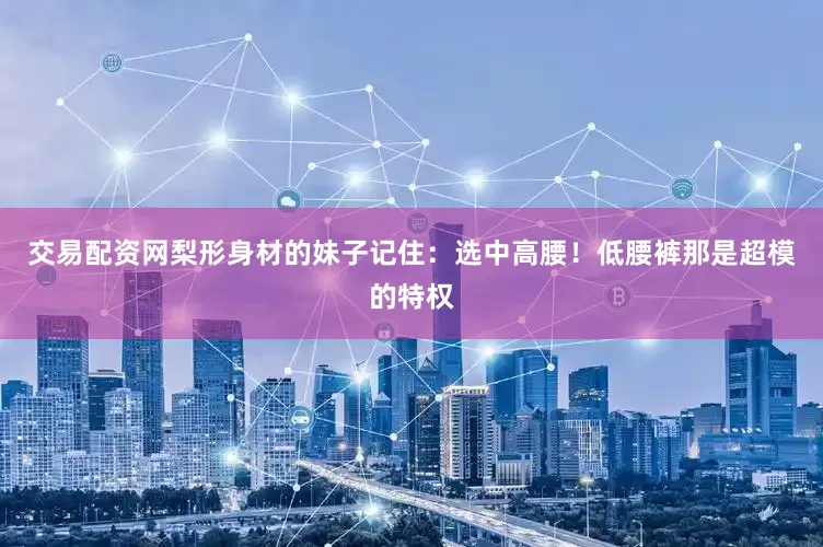 交易配资网梨形身材的妹子记住：选中高腰！低腰裤那是超模的特权